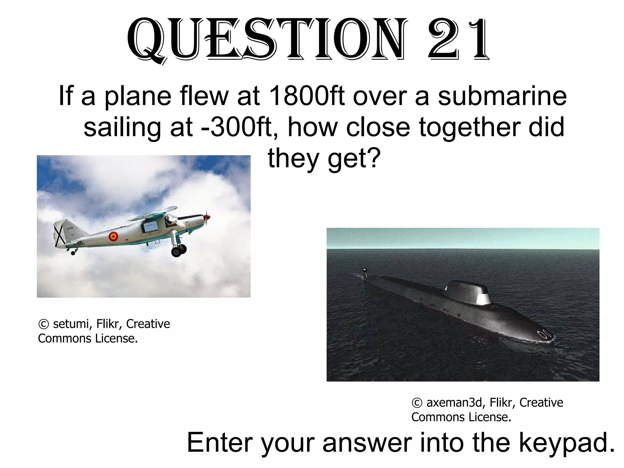 Question 21 If a plane flew at 1800ft over a submarine sailing at -300ft, how close together did they get? Enter your answer into the keypad. © axeman3d, Flikr, Creative Commons License. © setumi, Flikr, Creative Commons License. 