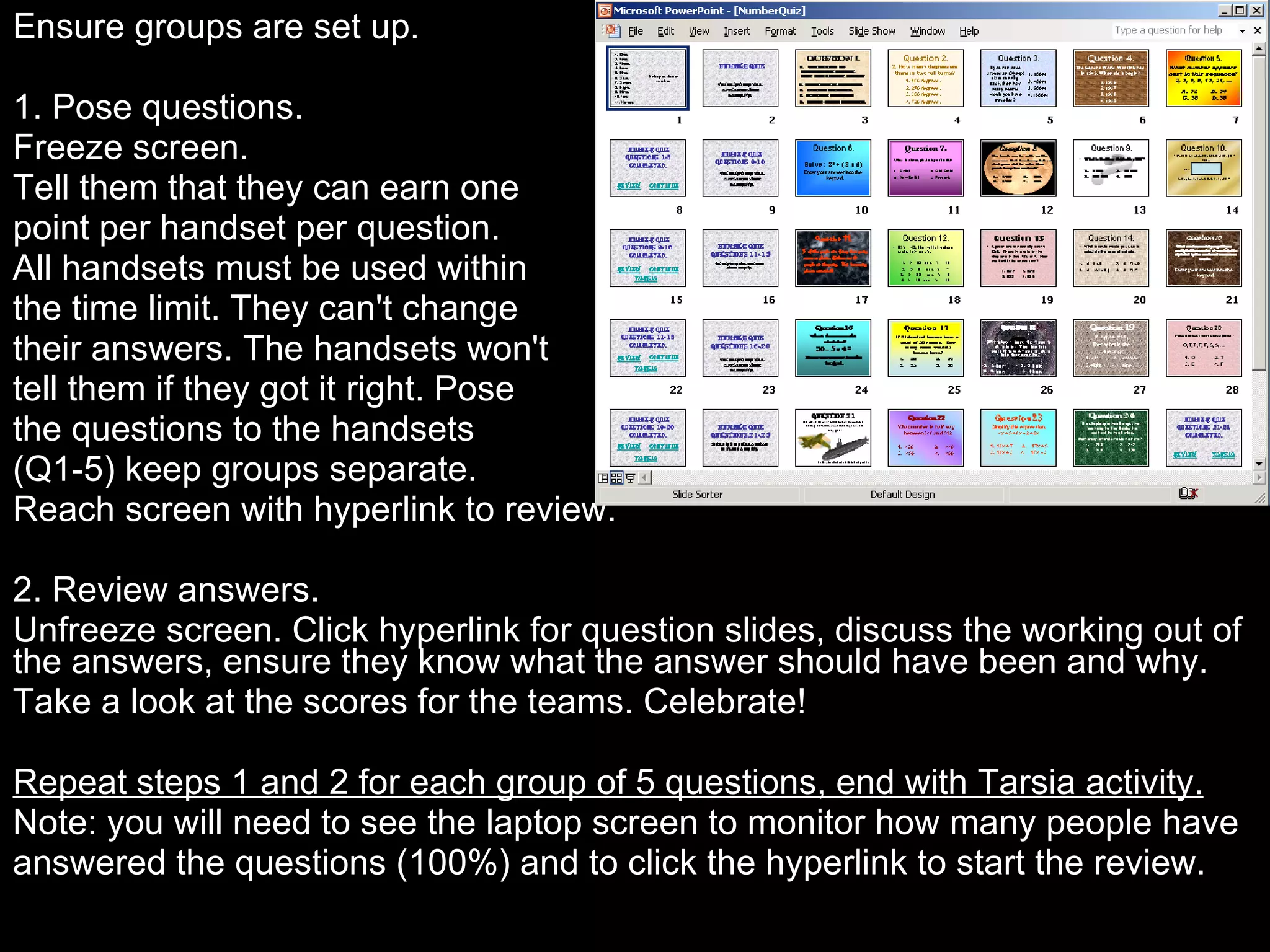 Ensure groups are set up.   1. Pose questions. Freeze screen. Tell them that they can earn one  point per handset per question.  All handsets must be used within  the time limit. They can't change  their answers. The handsets won't tell them if they got it right. Pose  the questions to the handsets  (Q1-5) keep groups separate.  Reach screen with hyperlink to review.   2. Review answers. Unfreeze screen. Click hyperlink for question slides, discuss the working out of the answers, ensure they know what the answer should have been and why.  Take a look at the scores for the teams. Celebrate!   Repeat steps 1 and 2 for each group of 5 questions, end with Tarsia activity. Note: you will need to see the laptop screen to monitor how many people have answered the questions (100%) and to click the hyperlink to start the review.   