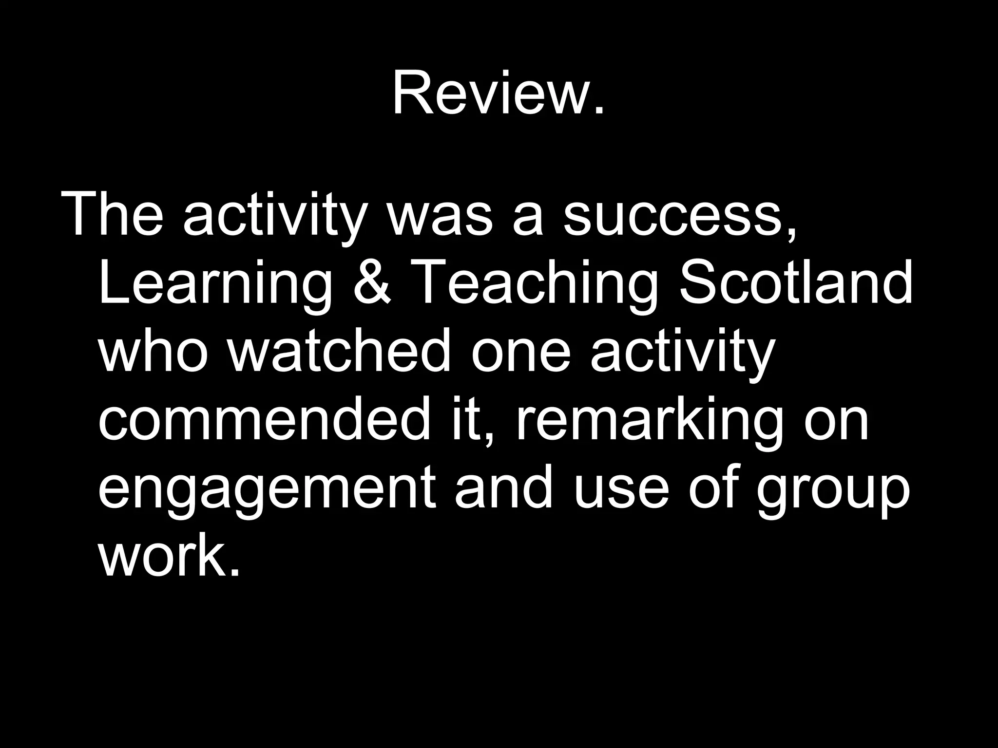 Review. The activity was a success, Learning & Teaching Scotland who watched one activity commended it, remarking on engagement and use of group work.  