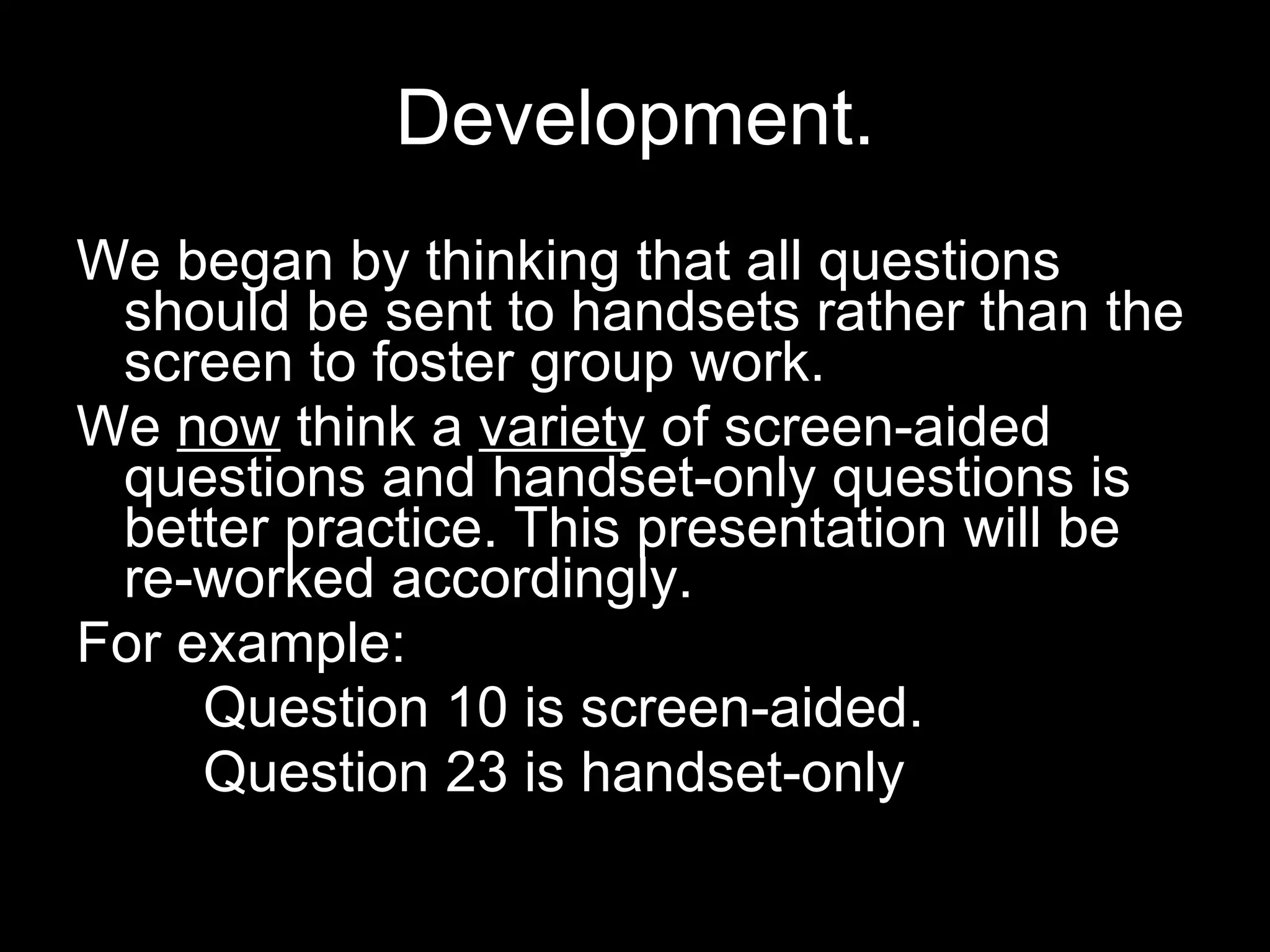 Development. We began by thinking that all questions should be sent to handsets rather than the screen to foster group work.  We  now  think a  variety  of screen-aided questions and handset-only questions is better practice. This presentation will be re-worked accordingly. For example:  Question 10 is screen-aided. Question 23 is handset-only 