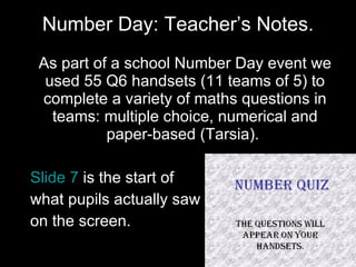 Number Day: Teacher’s Notes. As part of a school Number Day event we used 55 Q6 handsets (11 teams of 5) to complete a variety of maths questions in teams: multiple choice, numerical and paper-based (Tarsia).  Slide 7  is the start of  what pupils actually saw  on the screen.  