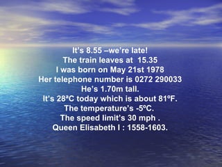It’s 8.55 –we’re late! The train leaves at  15.35 I was born on May 21st 1978 Her telephone number is 0272 290033 He’s 1.70m tall. It’s 28ªC today which is about 81ºF. The temperature’s -5ºC.  The speed limit’s 30 mph . Queen Elisabeth I : 1558-1603. 