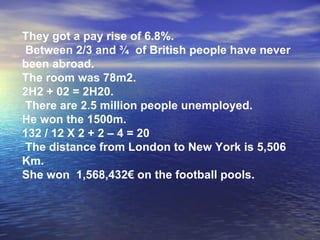 They got a pay rise of 6.8%. Between 2/3 and ¾  of British people have never been abroad. The room was 78m2.  2H2 + 02 = 2H20.  There are 2.5 million people unemployed. He won the 1500m.  132 / 12 X 2 + 2 – 4 = 20  The distance from London to New York is 5,506 Km. She won  1,568,432€ on the football pools. 