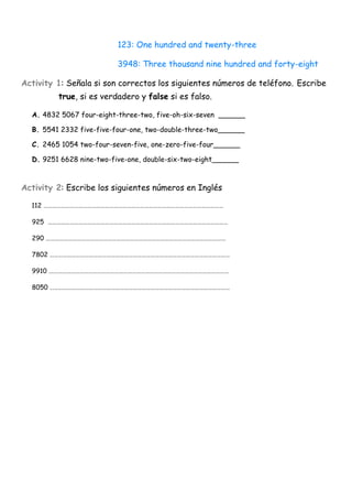 123: One hundred and twenty-three

                          3948: Three thousand nine hundred and forty-eight

Activity 1: Señala si son correctos los siguientes números de teléfono. Escribe
         true, si es verdadero y false si es falso.

  A. 4832 5067 four-eight-three-two, five-oh-six-seven ______

  B. 5541 2332 five-five-four-one, two-double-three-two______

  C. 2465 1054 two-four-seven-five, one-zero-five-four______

  D. 9251 6628 nine-two-five-one, double-six-two-eight______



Activity 2: Escribe los siguientes números en Inglés

  112 ……………………………………………………………………………………………………………

  925 ……………………………………………………………………………………………………………

  290 ……………………………………………………………………………………………………………

  7802 ……………………………………………………………………………………………………………

  9910 ……………………………………………………………………………………………………………

  8050 ……………………………………………………………………………………………………………
 