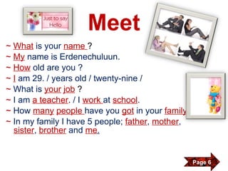 Meet ~   What   is your  name  ? ~  My   name is Erdenechuluun. ~  How   old are you ? ~   I   am 29. / years old / twenty-nine / ~  What is  your   job   ? ~   I am  a teacher .  / I   work  at  school . ~   How   many   people  have you  got   in your  family ? ~   In my family I have 5 people;  father ,   mother ,  sister ,   brother   and   me . Page 6 