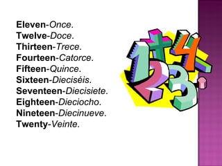 Eleven - Once .  Twelve - Doce .  Thirteen - Trece .  Fourteen - Catorce .  Fifteen - Quince .  Sixteen - Dieciséis .  Seventeen - Diecisiete .  Eighteen - Dieciocho .  Nineteen - Diecinueve .  Twenty - Veinte .  