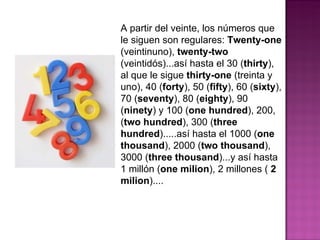 A partir del veinte, los números que le siguen son regulares:  Twenty-one  (veintinuno),  twenty-two  (veintidós)...así hasta el 30 ( thirty ), al que le sigue  thirty-one  (treinta y uno), 40 ( forty ), 50 ( fifty ), 60 ( sixty ), 70 ( seventy ), 80 ( eighty ), 90 ( ninety ) y 100 ( one hundred ), 200, ( two hundred ), 300 ( three hundred ).....así hasta el 1000 ( one thousand ), 2000 ( two thousand ), 3000 ( three thousand )...y así hasta 1 millón ( one milion ), 2 millones (  2 milion )....  