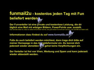 funmail2u  - kostenlos jeden Tag mit Fun beliefert werden   Der Funverteiler ist eine private und kostenlose Leistung, die dir täglich eine Mail mit witzigen Bildern, PowerPoints usw. zustellt. Das Geniale dabei ist, dass du selbst entscheiden kannst, wie groß diese Funmail sein soll (d.h. wie viel MB sie haben soll). Informationen dazu findest du auf  www.funmail2u.de Falls du auch beliefert werden möchtest, dann trage dich bitte auf meiner Homepage in das Anmeldeformular ein. Du kannst dich jederzeit wieder abmelden und gehst keine Verpflichtungen ein. Der Verteiler ist frei von Viren, Werbung und Spam und kann jederzeit wieder abbestellt werden. 