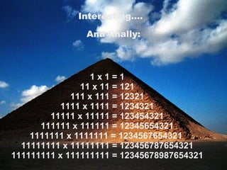 1 x 1 = 1 11 x 11 = 121 111 x 111 = 12321 1111 x 1111 = 1234321 11111 x 11111 = 123454321 111111 x 111111 = 12345654321 1111111 x 1111111 = 1234567654321  11111111 x 11111111 = 123456787654321 111111111 x 111111111 = 12345678987654321 Interesting….   And finally: 