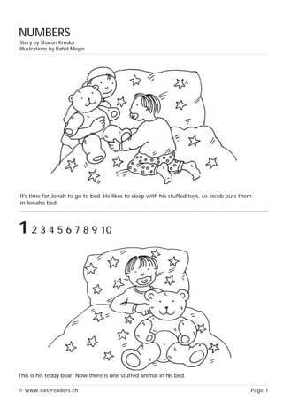 NUMBERS
Story by Sharon Kroska
Illustrations by Rahel Meyer




It's time for Jonah to go to bed. He likes to sleep with his stuffed toys, so Jacob puts them
in Jonah's bed.
........................................................................................................................................................


1 2 3 4 5 6 7 8 9 10




This is his teddy bear. Now there is one stuffed animal in his bed.

© www.easyreaders.ch                                                                                                                        Page 1