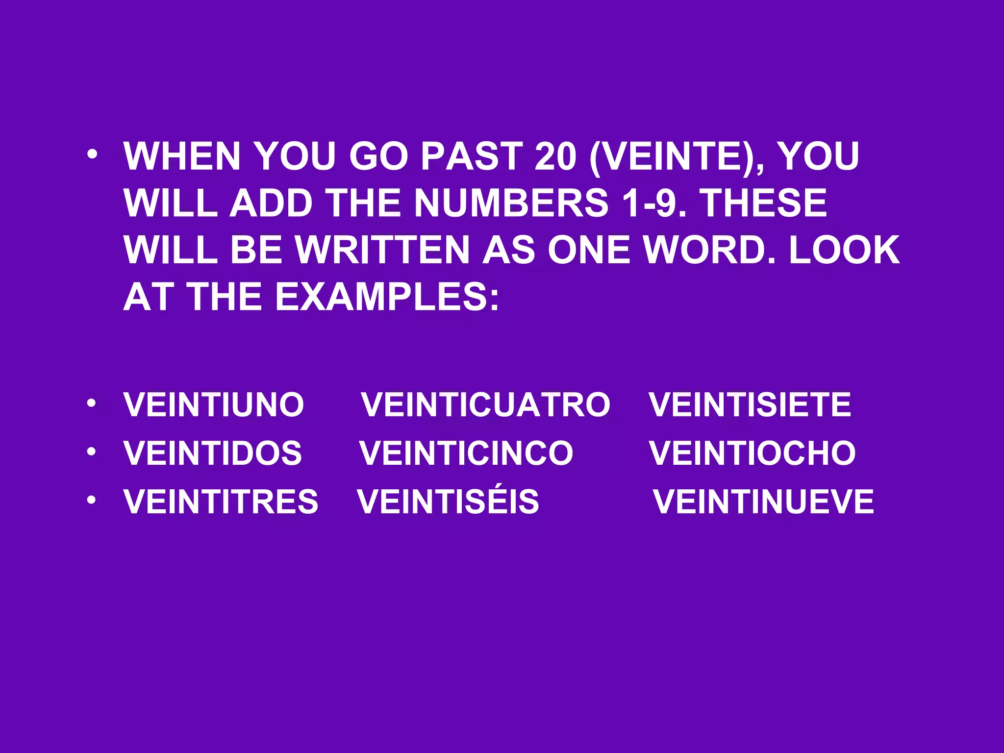 • WHEN YOU GO PAST 20 (VEINTE), YOU
  WILL ADD THE NUMBERS 1-9. THESE
  WILL BE WRITTEN AS ONE WORD. LOOK
  AT THE EXAMPLES:

• VEINTIUNO    VEINTICUATRO   VEINTISIETE
• VEINTIDOS    VEINTICINCO    VEINTIOCHO
• VEINTITRES   VEINTISÉIS     VEINTINUEVE
 