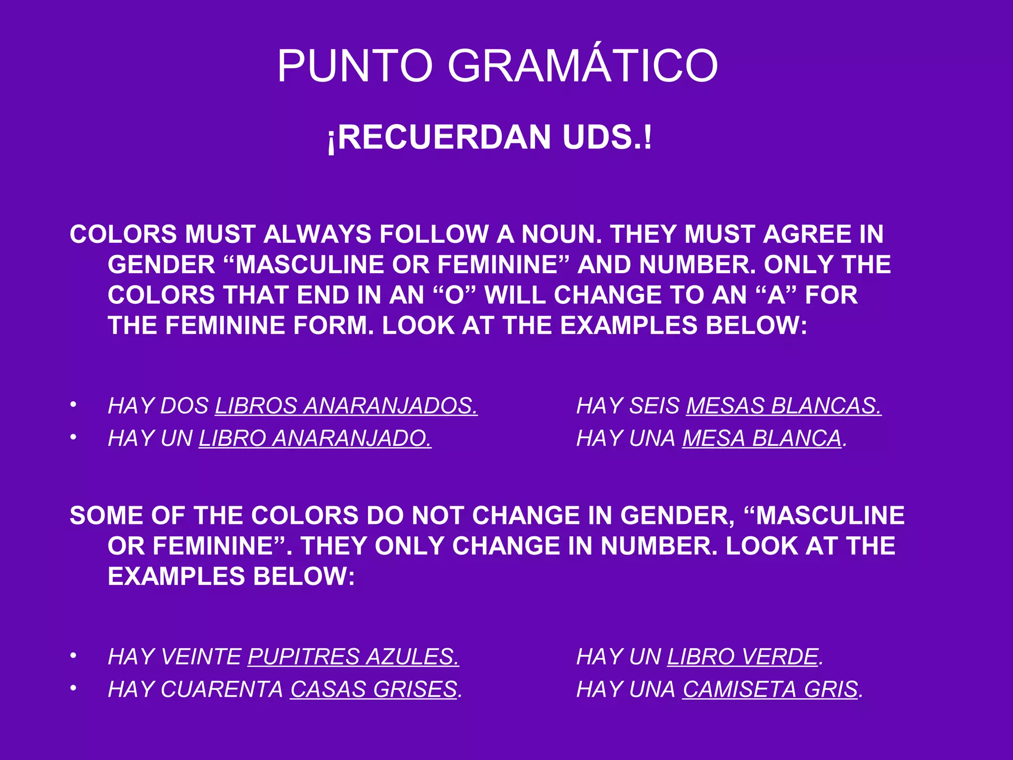PUNTO GRAMÁTICO
                    ¡RECUERDAN UDS.!

COLORS MUST ALWAYS FOLLOW A NOUN. THEY MUST AGREE IN
  GENDER “MASCULINE OR FEMININE” AND NUMBER. ONLY THE
  COLORS THAT END IN AN “O” WILL CHANGE TO AN “A” FOR
  THE FEMININE FORM. LOOK AT THE EXAMPLES BELOW:


•   HAY DOS LIBROS ANARANJADOS.   HAY SEIS MESAS BLANCAS.
•   HAY UN LIBRO ANARANJADO.      HAY UNA MESA BLANCA.


SOME OF THE COLORS DO NOT CHANGE IN GENDER, “MASCULINE
  OR FEMININE”. THEY ONLY CHANGE IN NUMBER. LOOK AT THE
  EXAMPLES BELOW:


•   HAY VEINTE PUPITRES AZULES.   HAY UN LIBRO VERDE.
•   HAY CUARENTA CASAS GRISES.    HAY UNA CAMISETA GRIS.
 