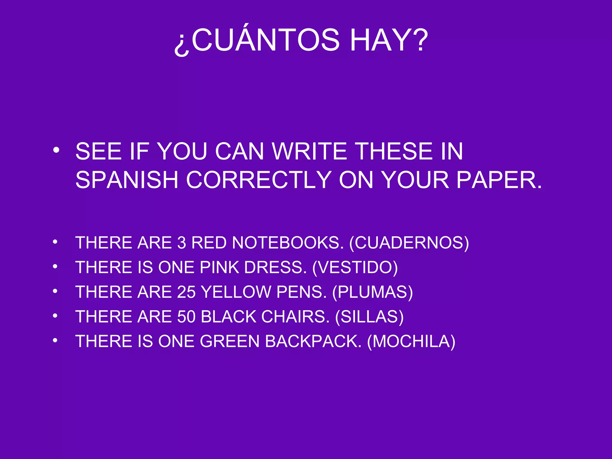 ¿CUÁNTOS HAY?


• SEE IF YOU CAN WRITE THESE IN
  SPANISH CORRECTLY ON YOUR PAPER.

•   THERE ARE 3 RED NOTEBOOKS. (CUADERNOS)
•   THERE IS ONE PINK DRESS. (VESTIDO)
•   THERE ARE 25 YELLOW PENS. (PLUMAS)
•   THERE ARE 50 BLACK CHAIRS. (SILLAS)
•   THERE IS ONE GREEN BACKPACK. (MOCHILA)
 