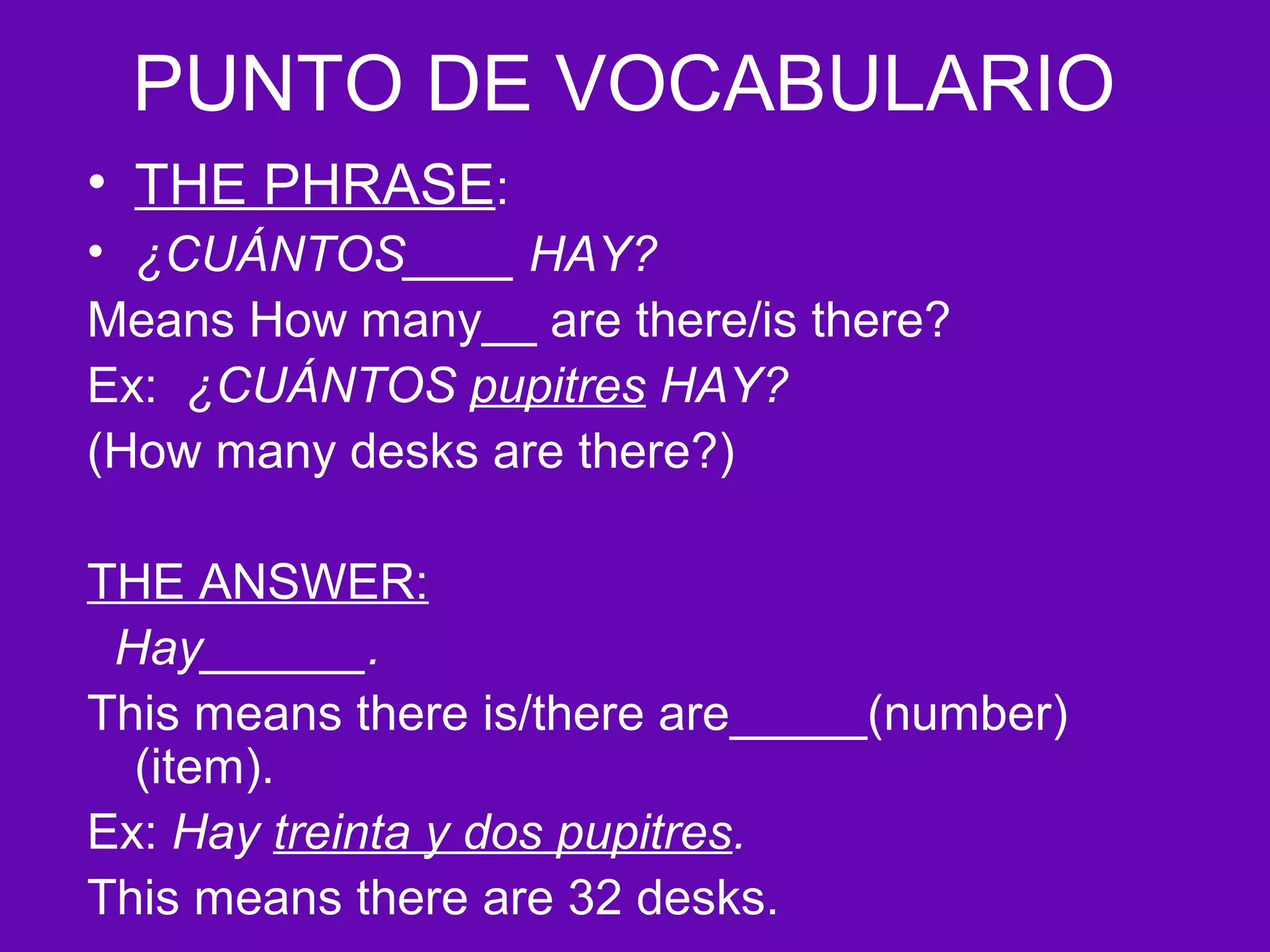PUNTO DE VOCABULARIO
• THE PHRASE:
• ¿CUÁNTOS____ HAY?
Means How many__ are there/is there?
Ex: ¿CUÁNTOS pupitres HAY?
(How many desks are there?)

THE ANSWER:
 Hay______.
This means there is/there are_____(number)
  (item).
Ex: Hay treinta y dos pupitres.
This means there are 32 desks.
 