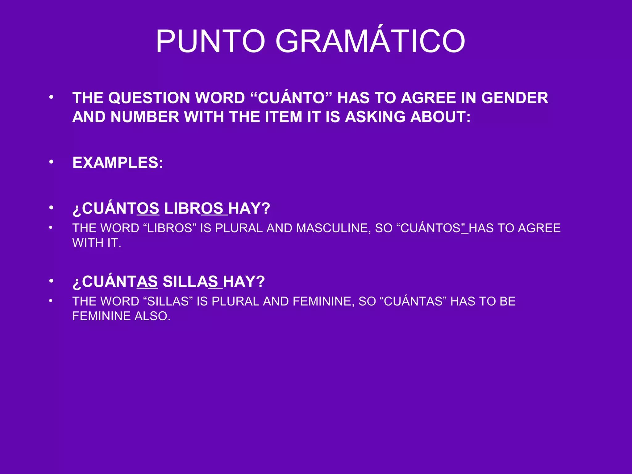 PUNTO GRAMÁTICO
•   THE QUESTION WORD “CUÁNTO” HAS TO AGREE IN GENDER
    AND NUMBER WITH THE ITEM IT IS ASKING ABOUT:

•   EXAMPLES:

•   ¿CUÁNTOS LIBROS HAY?
•   THE WORD “LIBROS” IS PLURAL AND MASCULINE, SO “CUÁNTOS” HAS TO AGREE
    WITH IT.


•   ¿CUÁNTAS SILLAS HAY?
•   THE WORD “SILLAS” IS PLURAL AND FEMININE, SO “CUÁNTAS” HAS TO BE
    FEMININE ALSO.
 