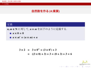 複素数・四元数と図形の回転
自然数

自然数を作る (4:乗算)

定義

n, m ∈ N に対して, n × m を以下のように定義する.
n×0 = 0
n × m′ = (n × m) + n

3 × 2 = 3 × 0′′ = (3 × 0′ ) + 3
= ((3 × 0) + 3) + 3 = (0 + 3) + 3 = 6

 
