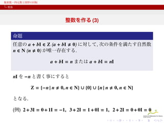 複素数・四元数と図形の回転
整数

整数を作る (3)
命題
任意の a + bI ∈ Z ( a + bI 0) に対して, 次の条件を満たす自然数
n ∈ N ( n 0) が唯一存在する.

a + bI = n または a + bI = nI
nI を −n と書く事にすると
Z = {−n | n

0, n ∈ N} ∪ {0} ∪ {n | n

0, n ∈ N}

となる.
(例) 2 + 3I = 0 + 1I = −1, 3 + 2I = 1 + 0I = 1, 2 + 2I = 0 + 0I = 0

 