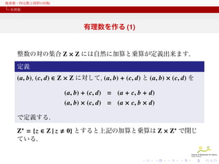 複素数・四元数と図形の回転
有理数

有理数を作る (1)

整数の対の集合 Z × Z には自然に加算と乗算が定義出来ます.
定義

(a, b), (c, d) ∈ Z × Z に対して, (a, b) + (c, d) と (a, b) × (c, d) を
(a, b) + (c, d) = (a + c, b + d)
(a, b) × (c, d) = (a × c, b × d)
で定義する.

Z∗ = {z ∈ Z | z
ている.

0} とすると上記の加算と乗算は Z × Z∗ で閉じ

 
