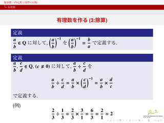 複素数・四元数と図形の回転
有理数

有理数を作る (3:除算)
定義
( a )−1 ( a )−1
a
b
∈ Q に対して,
を
= で定義する.
a
b
b
b
定義
a c
, ∈ Q, (c
b d

a c
÷ を
b d
a c
a ( c )−1
a d
÷ = ×
= ×
b d
b
d
b c

0) に対して,

で定義する.
(例)

2 1
2 3
6
2
÷ = × = = =2
3 3
3 1
3
1

 