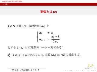 複素数・四元数と図形の回転
実数

実数とは (2)

k ∈ N に対して, 有理数列 {a n} を

a
 0
= k




a2 + k


n
a

 n+1 =

2 an
とすると {a n} は有理数のコーシー列である 1 .

a2 → k (n → ∞) であるので, 実数 {a n} は
n

1

どうやって証明しようか ?

√

k に対応する.

 