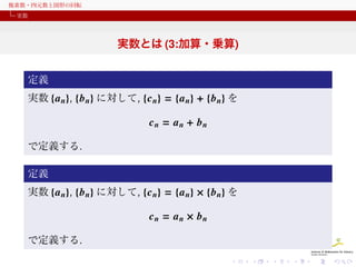 複素数・四元数と図形の回転
実数

実数とは (3:加算・乗算)
定義
実数 {a n}, {b n} に対して, {c n} = {a n} + {b n} を

cn = an + bn
で定義する.
定義
実数 {a n}, {b n} に対して, {c n} = {a n} × {b n} を

cn = an × bn
で定義する.

 