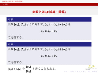 複素数・四元数と図形の回転
実数

実数とは (4:減算・除算)
定義
実数 {a n}, {b n}

0 に対して, {c n} = {a n} − {b n} を
cn = an − bn

で定義する.
定義
実数 {a n}, {b n}

0 に対して, {c n} = {a n} ÷ {b n} を
cn = an ÷ bn

で定義する.

{a n} ÷ {b n} を

{a n}
{b n}

と書くこともある.

 