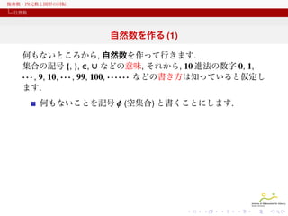 複素数・四元数と図形の回転
自然数

自然数を作る (1)
何もないところから, 自然数を作って行きます.
集合の記号 {, }, ∈, ∪ などの意味, それから, 10 進法の数字 0, 1,
· · · , 9, 10, · · · , 99, 100, · · · · · · などの書き方は知っていると仮定し
ます.
何もないことを記号 ϕ (空集合) と書くことにします.

 