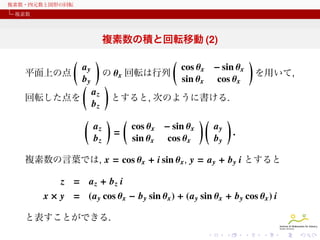 複素数・四元数と図形の回転
複素数

複素数の積と回転移動 (2)
(
平面上の点

ay
by
(

回転した点を

(

)

(

cos θ x − sin θ x
sin θ x cos θ x

の θ x 回転は行列
)
az
とすると, 次のように書ける.
bz

az
bz

)

(
=

cos θ x − sin θ x
sin θ x cos θ x

)(

ay
by

)
を用いて,

)
.

複素数の言葉では, x = cos θ x + i sin θ x , y = a y + b y i とすると

z = az + bz i
x × y = (a y cos θ x − b y sin θ x ) + (a y sin θ x + b y cos θ x ) i
と表すことができる.

 