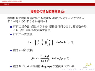 複素数・四元数と図形の回転
複素数

複素数の積と回転移動 (3)
回転移動変換は行列計算でも複素数の積でも表すことができる.
どこが違うか? どちらが便利か?
行列の場合は, 点はベクトル, 変換は行列で表す. 複素数の場
合は, 点も回転も複素数で表す.
行列の一次変換

(
Ax =

a b
c d

)(

x
y

)
(ad − bc

0)

複素 (一次) 変換

f (z) =

αz + β
γz + δ

(αδ − βγ

0)

複素数にはベキ乗演算 (log,exp) が定義されている.

 