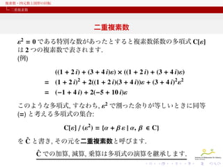 複素数・四元数と図形の回転
二重複素数

二重複素数
ε2 = 0 である特別な数があったとすると複素数係数の多項式 C[ε]
は 2 つの複素数で表されます.
(例)
((1 + 2 i) + (3 + 4 i)ε) × ((1 + 2 i) + (3 + 4 i)ε)
= (1 + 2 i)2 + 2((1 + 2 i)(3 + 4 i))ε + (3 + 4 i)2 ε2
= (−1 + 4 i) + 2(−5 + 10 i)ε
このような多項式, すなわち, ε2 で割った余りが等しいときに同等
(=) と考える多項式の集合:

C[ε] / (ε2 ) = {α + β ε | α, β ∈ C}
ˆ
を C と書き, その元を二重複素数と呼びます.
ˆ
C での加算, 減算, 乗算は多項式の演算を継承します.

 
