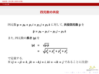 複素数・四元数と図形の回転
四元数

四元数の共役

¯
四元数 p = p0 + p1 i + p2 j + p3 k に対して, 共役四元数 p を
¯
p = p0 − p1 i − p2 j − p3 k
また, 四元数の長さ |p| を

|p| =
=

√

¯
pp
√
p2 + p2 + p2 + p2
0

1

2

3

で定義する.
※ i j = − ji = k, jk = −k j = i, ki = −ik = j であることに注意!

 