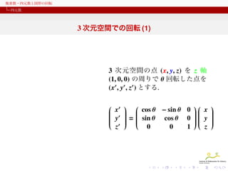 複素数・四元数と図形の回転
四元数

3 次元空間での回転 (1)

3 次元空間の点 (x, y, z) を z 軸
(1, 0, 0) の周りで θ 回転した点を
(x′ , y′ , z′ ) とする.
 ′  
 
 x   cos θ − sin θ 0   x 

 
 ′  
 

 
 y  =  sin θ cos θ 0   y 
 
 

 
 

 
 

 
 
 ′  
 
z
0
0
1
z

 