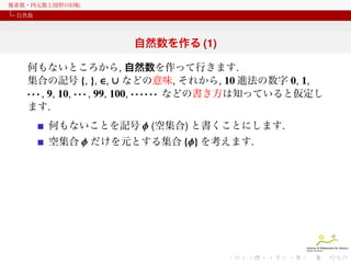 複素数・四元数と図形の回転
自然数

自然数を作る (1)
何もないところから, 自然数を作って行きます.
集合の記号 {, }, ∈, ∪ などの意味, それから, 10 進法の数字 0, 1,
· · · , 9, 10, · · · , 99, 100, · · · · · · などの書き方は知っていると仮定し
ます.
何もないことを記号 ϕ (空集合) と書くことにします.
空集合 ϕ だけを元とする集合 {ϕ} を考えます.

 