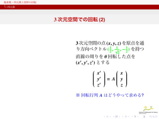 複素数・四元数と図形の回転
四元数

3 次元空間での回転 (2)

3 次元空間の点 (x, y, z) を原点を通
1 1
り方向ベクトル ( 2 , √ , − 1 ) を持つ
2
2

直線の周りを θ 回転した点を
(x′ , y′ , z′ ) とする

 ′ 

 x 
 x


 ′ 



 y  = A y











 ′ 

z
z












※ 回転行列 A はどうやって求める?

 