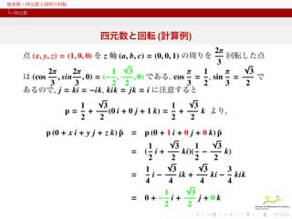 複素数・四元数と図形の回転
四元数

四元数と回転 (計算例)
2π
点 (x, y, z) = (1, 0, 0) を z 軸 (a, b, c) = (0, 0, 1) の周りを
回転した点
3
√
√
2π
3
3
2π
1
π
1
π
は (cos
, sin , 0) = (− ,
, 0) である. cos = , sin =
で
3
3
2 2
3
2
3
2
あるので, j = ki = −ik, kik = jk = i に注意すると
√
√
1
1
3
3
p= +
(0 i + 0 j + 1 k) = +
k より,
2
2
2
2
¯
p (0 + x i + y j + z k) p =
=
=
=

¯
p (0 + 1 i + 0 j + 0 k) p
√
√
1
3
1
3
( i+
ki)( −
k)
2
2
2
2
√
√
1
3
3
3
i−
ik +
ki − kik
4
4
4
4
√
3
1
0+− i+
j+0k
2
2

 