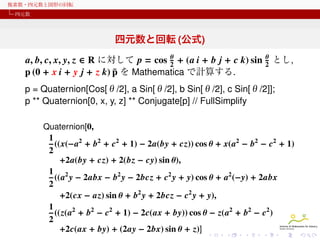 複素数・四元数と図形の回転
四元数

四元数と回転 (公式)
θ
a, b, c, x, y, z ∈ R に対して p = cos 2 + (a i + b j + c k) sin
¯
p (0 + x i + y j + z k) p を Mathematica で計算する.

θ
2

とし,

p = Quaternion[Cos[θ/2], a Sin[θ/2], b Sin[θ/2], c Sin[θ/2]];
p ** Quaternion[0, x, y, z] ** Conjugate[p] // FullSimplify
Quaternion[0,

1
((x(−a2 + b2 + c2 + 1) − 2a(by + cz)) cos θ + x(a2 − b2 − c2 + 1)
2
+2a(by + cz) + 2(bz − cy) sin θ),
1 2
((a y − 2abx − b2 y − 2bcz + c2 y + y) cos θ + a2 (−y) + 2abx
2
+2(cx − az) sin θ + b2 y + 2bcz − c2 y + y),
1
((z(a2 + b2 − c2 + 1) − 2c(ax + by)) cos θ − z(a2 + b2 − c2 )
2
+2c(ax + by) + (2ay − 2bx) sin θ + z)]

 