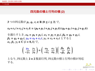 複素数・四元数と図形の回転
四元数

四元数の積と行列の積 (2)
3 つの四元数が pi , qi , ri ∈ R (0 ≤ i ≤ 3) で,
r0 + r1 i + r2 j + r3 k = (p0 + p1 i + p2 j + p3 k) (q0 + q1 i + q2 j + q3 k)
を満たすとき, α0 = p0 + p1 i, α1 = p2 + p3 i, β0 = q0 + q1 i,
β1 = q2 + q3 i, γ0 = r0 + r1 i, γ1 = r2 + r3 i とすると
αi , βi , γi ∈ C (i = 0, 1) で,

(

γ0 γ1
−γ1 γ0

)

(
=

α0 α1
−α1 α0


)
 β0 β1 








−β1 β0

となり, 四元数と 2 × 2 複素行列, 四元数の積と行列の積が対応
する.

 