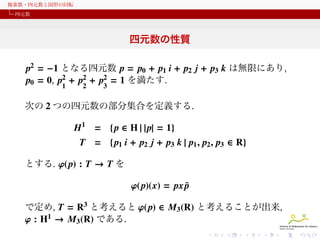 複素数・四元数と図形の回転
四元数

四元数の性質
p2 = −1 となる四元数 p = p0 + p1 i + p2 j + p3 k は無限にあり,
p0 = 0, p2 + p2 + p2 = 1 を満たす.
1

2

3

次の 2 つの四元数の集合を定義する.

H1 = { p ∈ H | | p| = 1}
T = { p1 i + p2 j + p3 k | p1 , p2 , p3 ∈ R}
とする. φ( p) : T → T を

φ(p)(x) = px p
¯
で定め, T = R3 と考えると φ( p) は R3 上の線形写像 (各成分は
p1, p2, p3 の 1 次式) なので, 3 × 3 の実行列と考えることが出来る.

 