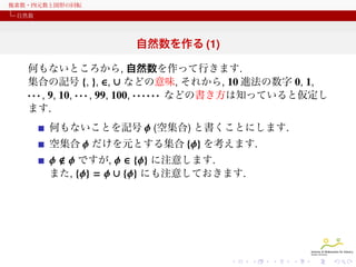 複素数・四元数と図形の回転
自然数

自然数を作る (1)
何もないところから, 自然数を作って行きます.
集合の記号 {, }, ∈, ∪ などの意味, それから, 10 進法の数字 0, 1,
· · · , 9, 10, · · · , 99, 100, · · · · · · などの書き方は知っていると仮定し
ます.
何もないことを記号 ϕ (空集合) と書くことにします.
空集合 ϕ だけを元とする集合 {ϕ} を考えます.

ϕ ϕ ですが, ϕ ∈ {ϕ} に注意します.
また, {ϕ} = ϕ ∪ {ϕ} にも注意しておきます.

 