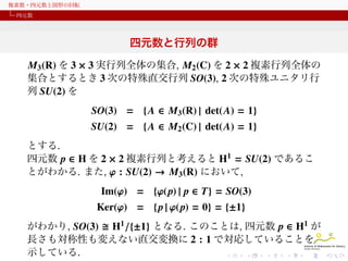 複素数・四元数と図形の回転
四元数

四元数と行列の群
M3 (R) を 3 × 3 実行列全体の集合, M2 (C) を 2 × 2 複素行列全体の
集合とするとき 3 次の特殊直交行列, 2 次の特殊ユニタリ行列の集
合を, それぞれ
SO(3) = { A ∈ M3 (R) | det(A) = 1}
SU(2) = { A ∈ M2 (C) | det(A) = 1}
とする.
四元数 p ∈ H を 2 × 2 複素行列と考えると H1 = SU(2) であるこ
とがわかる. また, φ : SU(2) → M3 (R) において,

Im(φ) = {φ( p) | p ∈ T} = SO(3)
Ker(φ) = {p | φ( p) = 1} = {±1}
がわかり, SO(3) H1 /{±1} となる. このことは, 四元数 p ∈ H1 が
長さも対称性も変えない直交変換に 2 : 1 で対応していることを
示している.

 