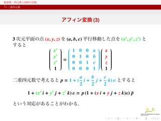 複素数・四元数と図形の回転
二重四元数

アフィン変換 (3)
3 次元平面の点 (x, y, z) を (a, b, c) 平行移動した点を (x′ , y′ , z′ ) と
すると
 ′  
 
 x   1 0 0 a  x 

 
 
 ′  

 
 
 y   0 1 0 b  y 
 

 

 
 
 ′ =
 

 
 
 z   0 0 1 c  z 
 

 
 

 
 

 
 

 
 
1
0 0 0 1
1
二重四元数で考えると p = 1 + (

a
b
c
i + j + k) ε とすると
2
2
2

1 + (x′ i + y′ j + z′ k) ε = p (1 + (x i + y j + z k)ε) p
¯
という対応があることがわかる.

 