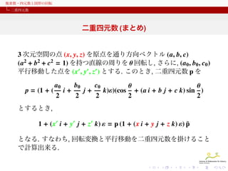 複素数・四元数と図形の回転
二重四元数

二重四元数 (まとめ)

3 次元空間の点 (x, y, z) を原点を通り方向ベクトル (a, b, c)
(a2 + b2 + c2 = 1) を持つ直線の周りを θ 回転し, さらに, (a0 , b0 , c0 )
平行移動した点を (x′ , y′ , z′ ) とする. このとき, 二重四元数 p を
p = (1 + (

a0
2

i+

b0
2

j+

c0
2

k)ε)(cos

θ
θ
+ (a i + b j + c k) sin )
2
2

とするとき,

¯
1 + (x′ i + y′ j + z′ k) ε = p (1 + (x i + y j + z k) ε) p
となる. すなわち, 回転変換と平行移動を二重四元数を掛けること
で計算出来る.

 