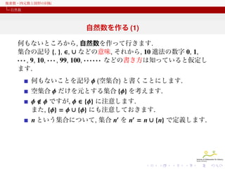 複素数・四元数と図形の回転
自然数

自然数を作る (1)
何もないところから, 自然数を作って行きます.
集合の記号 {, }, ∈, ∪ などの意味, それから, 10 進法の数字 0, 1,
· · · , 9, 10, · · · , 99, 100, · · · · · · などの書き方は知っていると仮定し
ます.
何もないことを記号 ϕ (空集合) と書くことにします.
空集合 ϕ だけを元とする集合 {ϕ} を考えます.

ϕ ϕ ですが, ϕ ∈ {ϕ} に注意します.
また, {ϕ} = ϕ ∪ {ϕ} にも注意しておきます.
n という集合について, 集合 n′ を n′ = n ∪ {n} で定義します.

 