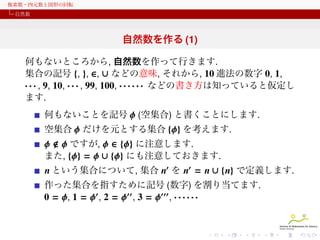 複素数・四元数と図形の回転
自然数

自然数を作る (1)
何もないところから, 自然数を作って行きます.
集合の記号 {, }, ∈, ∪ などの意味, それから, 10 進法の数字 0, 1,
· · · , 9, 10, · · · , 99, 100, · · · · · · などの書き方は知っていると仮定し
ます.
何もないことを記号 ϕ (空集合) と書くことにします.
空集合 ϕ だけを元とする集合 {ϕ} を考えます.

ϕ ϕ ですが, ϕ ∈ {ϕ} に注意します.
また, {ϕ} = ϕ ∪ {ϕ} にも注意しておきます.
n という集合について, 集合 n′ を n′ = n ∪ {n} で定義します.
作った集合を指すために記号 (数字) を割り当てます.
0 = ϕ, 1 = ϕ′ , 2 = ϕ′′ , 3 = ϕ′′′ , · · · · · ·

 
