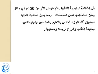 3
‫من‬ ‫اكثر‬ ‫عرض‬ ‫يتم‬ ‫للتطبيق‬ ‫الرئيسية‬ ‫الشاشة‬ ‫في‬30‫جاهز‬ ‫نموذج‬
‫الجديد‬ ‫التحديث‬ ‫يميز‬ ‫ومما‬ ، ‫المستندات‬ ‫لعمل‬ ‫استخدامها‬ ‫يمكن‬
‫خاص‬ ‫جدول‬ ‫والمتضمن‬ ‫بالتعليم‬ ‫الخاص‬ ‫الجزء‬ ‫ذلك‬ ‫للتطبيق‬
. ‫وحسابها‬ ‫درجاته‬ ‫وادراج‬ ‫الطالب‬ ‫بمتابعة‬
 