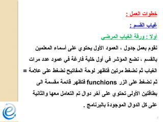 7
: ‫العمل‬ ‫خطوات‬
: ‫القسم‬ ‫غياب‬
‫المرضي‬ ‫الغياب‬ ‫ورقة‬ : ‫أول‬
‫المعلمين‬ ‫أسماء‬ ‫على‬ ‫يحتوي‬ ‫الول‬ ‫العمود‬ ، ‫جدول‬ ‫بعمل‬ ‫نقوم‬
‫مرات‬ ‫عدد‬ ‫عمود‬ ‫في‬ ‫فارغة‬ ‫خلية‬ ‫أول‬ ‫في‬ ‫المؤشر‬ ‫نضع‬ ، ‫بالقسم‬
= ‫علمة‬ ‫على‬ ‫نضغط‬ ‫المفاتيح‬ ‫لوحة‬ ‫فتظهر‬ ‫مرتين‬ ‫نضغط‬ ‫ثم‬ ‫الغياب‬
‫الزر‬ ‫على‬ ‫نضغط‬ ‫ثم‬funchions‫الى‬ ‫مقسمة‬ ‫قائمة‬ ‫فتظهر‬
‫والثانية‬ ‫معها‬ ‫التعامل‬ ‫تم‬ ‫دوال‬ ‫آخر‬ ‫على‬ ‫تحتوي‬ ‫الولى‬ ‫بطاقتين‬
. ‫بالبرنامج‬ ‫الموجودة‬ ‫الدوال‬ ‫كل‬ ‫على‬
 