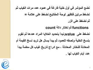 8
‫ثم‬ ‫الغياب‬ ‫مرات‬ ‫عدد‬ ‫عمود‬ ‫في‬ ‫فارغة‬ ‫خلية‬ ‫أول‬ ‫في‬ ‫المؤشر‬ ‫نضع‬
= ‫علمة‬ ‫على‬ ‫نضغط‬ ‫المفاتيح‬ ‫لوحة‬ ‫فتظهر‬ ‫مرتين‬ ‫نضغط‬
‫الزر‬ ‫على‬ ‫نضغط‬ ‫ثم‬
functions‫دالة‬ ‫نختار‬ ‫ثم‬count
‫على‬ ‫نضغط‬value‫نقوم‬ ‫ثم‬ ‫عددها‬ ‫المراد‬ ‫الخليا‬ ‫بتحديد‬ ‫ونبدأ‬
‫أم‬ ‫القيمة‬ ‫نسخ‬ ‫تريد‬ ‫هل‬ ‫يسال‬ ‫يبدأ‬ ‫ثم‬ ‫للعمود‬ ‫ولصقه‬ ‫الخلية‬ ‫بنسخ‬
‫يبدأ‬ ‫معلمة‬ ‫كل‬ ‫غياب‬ ‫تاريخ‬ ‫ادراج‬ ‫مع‬ ، ‫المعادلة‬ ‫فنختار‬ ‫المعادلة‬
. ‫لها‬ ‫الغياب‬ ‫أيام‬ ‫عدد‬
 
