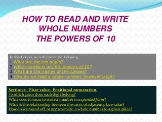 HOW TO READ AND WRITE 
WHOLE NUMBERS 
THE POWERS OF 10 
In this Lesson, we will answer the following: 
1.What are the ten digits? 
2.Which numbers are the powers of 10? 
3.What are the names of the classes? 
4.How do we read a whole number, however large? 
Section 2: Place value. Positional numeration. 
To which place does each digit belong? 
What does it mean to write a number in expanded form? 
What is the relationship between the units of adjacent place value? 
How do we round off, or approximate, a whole number to a given place? 
 
