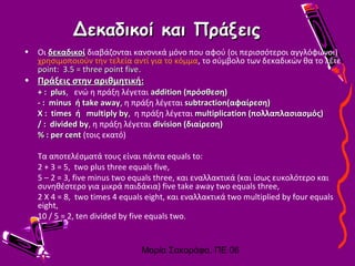 Μαρία Σακοράφα, ΠΕ 06
Δεκαδικοί και ΠράξειςΔεκαδικοί και Πράξεις
• Οι δεκαδικοίδεκαδικοί διαβάζονται κανονικά μόνο που αφού (οι περισσότεροι αγγλόφωνοι)
χρησιμοποιούν την τελεία αντί για το κόμμα, το σύμβολο των δεκαδικών θα το λέτε
point: 3.5 = three point fivepoint: 3.5 = three point five.
• Πράξεις στην αριθμητική:Πράξεις στην αριθμητική:
+ : plus+ : plus, ενώ η πράξη λέγεται addition (πρόσθεση)addition (πρόσθεση)
- : minus ή take away- : minus ή take away, η πράξη λέγεται subtraction(αφαίρεση)subtraction(αφαίρεση)
X : times ή multiply byX : times ή multiply by, η πράξη λέγεται multiplication (πολλαπλασιασμός)multiplication (πολλαπλασιασμός)
/ : divided by/ : divided by, η πράξη λέγεται division (διαίρεση)division (διαίρεση)
%% : per cent: per cent (τοις εκατό)
Τα αποτελέσματά τους είναι πάντα equals to:
2 + 3 = 5, two plus three equals five,
5 – 2 = 3, five minus two equals three, και εναλλακτικά (και ίσως ευκολότερο και
συνηθέστερο για μικρά παιδάκια) five take away two equals three,
2 X 4 = 8, two times 4 equals eight, και εναλλακτικά two multiplied by four equals
eight,
10 / 5 = 2, ten divided by five equals two.
 