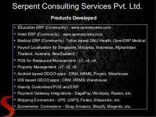 Products Developed
●
Education ERP (Community) : www.openerpems.com
Hotel ERP (Community) : www.openerphms.com
Medical ERP (Community): Tryton based GNU Health, OpenERP Medical
Payroll Localization for Singapore, Malaysia, Indonesia, Afghanistan,
Thailand, Australia, NewZealand.
POS for Restaurant Management : v7, v8, v9.
Property Management : v7, v8, v9.
Android based ODOO apps : CRM, HRMS, Project, Warehouse
IOS based ODOO apps : CRM, HRMS, Warehouse
Heavily Customised POS and ERP.
Payment Gateway Integrations - SagePay, Worldpay, Realex, etc.
Shipping Connectors - UPS, USPS, Fedex, Shipworks, etc.
Ecommerce Connectors – Ebay, Amazon, Shopify, Magento, etc.
 
